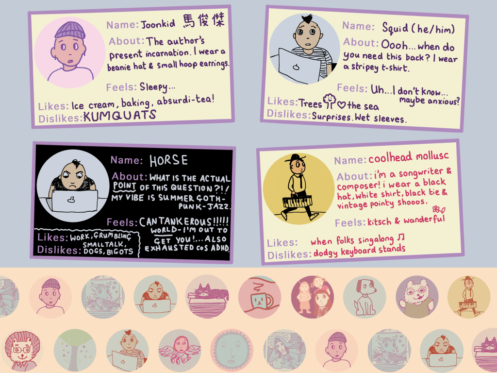 An image called 'Character Cards', with four distinct characters. First, Joonkid, introduced with Chinese characters next to his name.
About: The author's present incarnation. I wear a beanie hat & small hoop earrings.
Feels: Sleepy...
Likes: Ice cream, baking, absurdi-tea!
Dislikes: KUMQUATS
Second card:
Name: Squid (he/him)
About: Oooh... when do you need this back? I wear a stripey t-shirt.
Feels: Uh.... I don't know... maybe anxious?
Likes: Trees <3 the sea
Dislikes: Surprises. Wet sleeves.
Card 3:
Name: HORSE
About: WHAT IS THE ACTUAL POINT OF THIS QUESTION?!!
MY VIBE IS SUMMER GOTH-PUNK-JAZZ.
Feels: CANTANKEROUS!!!!! WORLD - I'M OUT TO GET YOU! ... ALSO EXHAUSTED COS ADHD.
Likes: WORK, GRUMBLING
Dislikes: SMALL TALK, DOGS, BIGOTS
Card 4 - 
Name: coolhead mollusc
About: i'm a songwriter and composr! i wear a black hat, white shirt, black tie and vintage pointy shooos.
Feels: kitch & wonderful
Likes: when folks singalong 
Dislikes: dodgy keyboard stands